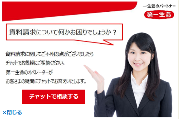 一生涯のパートナー 第一生命 資料請求について何かお困りでしょうか?資料請求に関してご不明な点がございましたらチャットでお気軽にご相談ください。第一生命のオペレーターがお客さまの疑問にチャットでお答えいたします。チャットで相談する