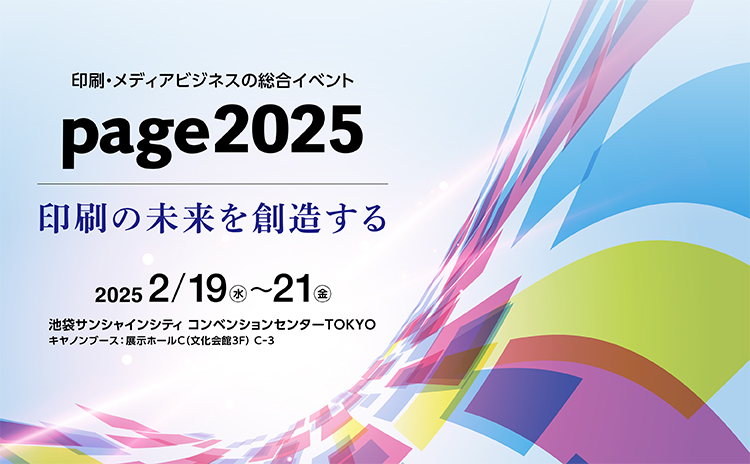 印刷・メディアビジネスの総合イベント page2025 印刷の未来を創造する 2025 2/19(水)～21(金) 池袋サンシャインシティ コンベンションセンターTOKYO キヤノンブース：展示ホールC（文化会館3F）C-3