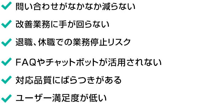 ・問い合わせがなかなか減らない ・改善業務に手が回らない ・退職、休職での業務停止リスク ・FAQやチャットボットが活用されない ・対応品質にばらつきがある ・ユーザー満足度が低い