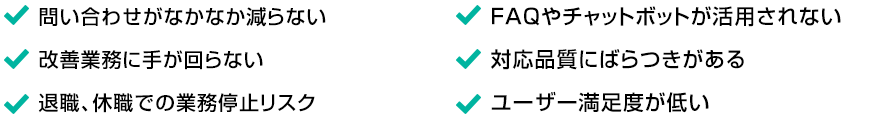 ・問い合わせがなかなか減らない ・改善業務に手が回らない ・退職、休職での業務停止リスク ・FAQやチャットボットが活用されない ・対応品質にばらつきがある ・ユーザー満足度が低い