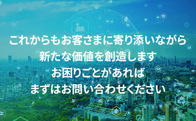 これからもお客さまに寄り添いながら新たな価値を創造します お困りごとがあればまずはお問い合わせください