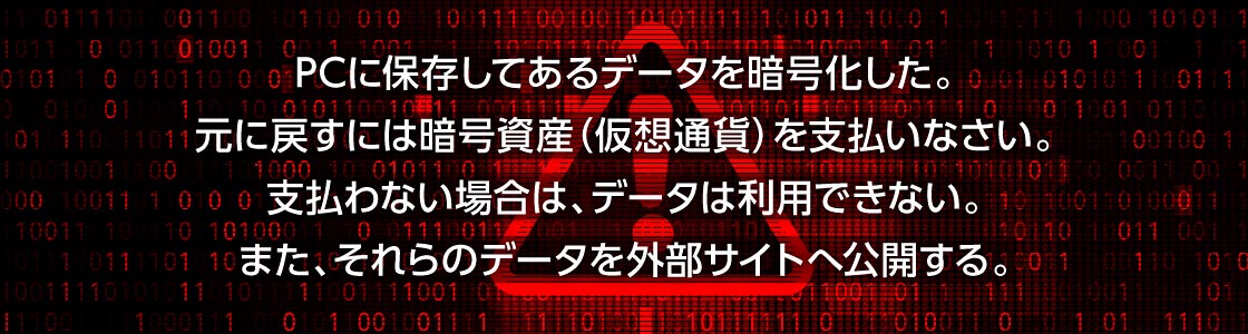 PCに保存してあるデータを暗号化した。元に戻すには暗号資産(仮想通貨)を支払いなさい。支払わない場合は、データは利用できない。また、それらのデータを外部サイトへ公開する。