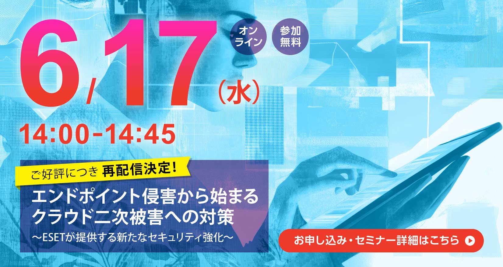 6月17日(水)14:00~14:45 オンライン 参加無料 ご好評につき再配信決定! エンドポイント侵害から始まるクラウド二次被害への対策 ~ESETが提供する新たなセキュリティ強化~ お申し込み・セミナー詳細はこちら