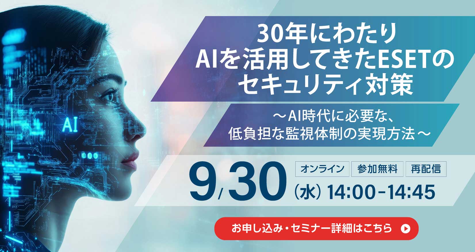 30年にわたりAIを活用してきたESETのセキュリティ対策 ~AI時代に必要な、低負担な監視体制の実現方法~ オンライン 参加無料 再配信 9月30日(水)14:00~14:45 お申し込み・セミナー詳細はこちら