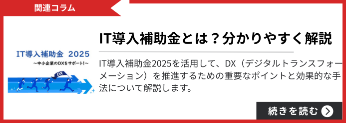 関連コラム IT導入補助金とは？分かりやすく解説 IT導入補助金2025を活用して、DX（デジタルトランスフォーメーション）を推進するための重要なポイントと効果的な手法について解説します。 続きを読む