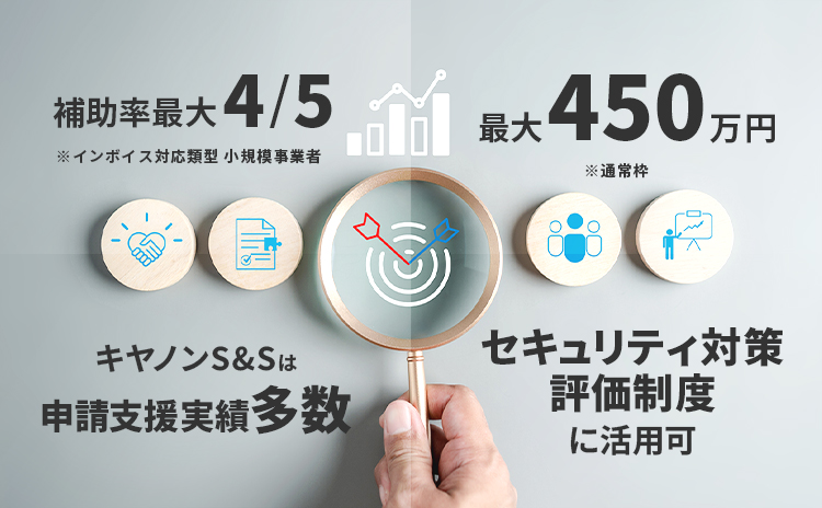 補助率最大4／5 ※インボイス対応類型 小規模事業者 キヤノンS&Sは申請支援実績多数 最大450万円 ※通常枠 セキュリティ対策評価制度に活用可