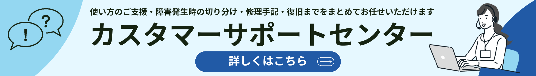 使い方のご支援・障害発生時の切り分け・修理手配・復旧までをまとめてお任せいただけます カスタマーサポートセンター 詳しくはこちら