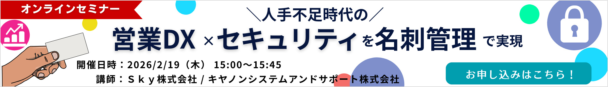 オンラインセミナー人手不足時代の営業DX×セキュリティを名刺管理で実現 開催日：2026／2／19（水曜日）15：00~15：45 講師：SKY株式会社／キヤノンシステムアンドサポート株式会社 お申し込みはこちら！
