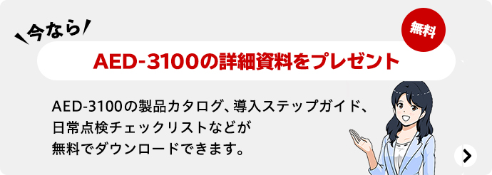 今ならAED-3100の詳細資料をプレゼント 無料 AED-3100の製品カタログ、導入ステップガイド、日常点検チェックリストなどが無料でダウンロードできます。