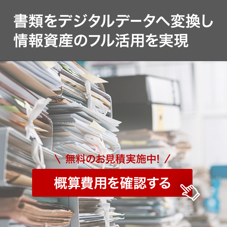書類をデジタルデータへ変換し情報資産のフル活用を実現 無料のお見積実施中！ 概算費用を確認する
