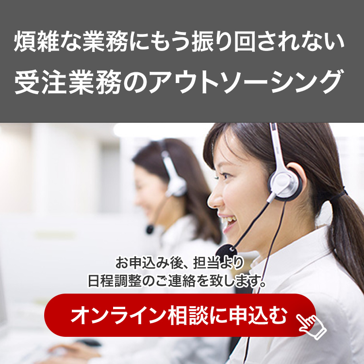煩雑な業務にもう振り回されない 受注業務のアウトソーシング お申込み後、担当より日程調整のご連絡を致します。オンライン相談に申込む