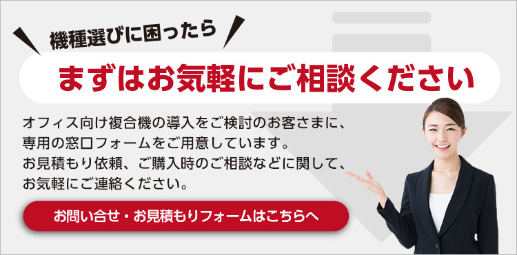 機種選びに困ったらまずはお気軽にご相談ください オフィス向け複合機の導入をご検討のお客さまに、専用の窓口フォームをご用意しています。お見積もり依頼、ご購入時のご相談などに関して、お気軽にご連絡ください。お問い合わせ・お見積もりフォームはこちらへ