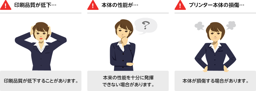 「印刷品質が低下…」印刷品質が低下することがあります。 「本体の性能が…」本来の性能を十分に発揮できない場合があります。 「プリンターの本体の損傷…」本体が損傷する場合があります。