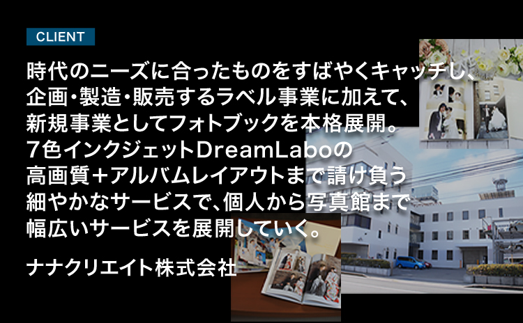 CLIENT 時代のニーズに合ったものをすばやくキャッチし、企画・製造・販売するラベル事業に加えて、新規事業としてフォトブックを本格展開。7色インクジェットDreamLaboの高画質＋アルバムレイアウトまで請け負う細やかなサービスで、個人から写真館まで幅広いサービスを展開していく。 ナナクリエイト株式会社