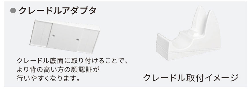クレードルアダプタ クレードル底面に取り付けることで、より背の高い方の顔認証が行いやすくなります。