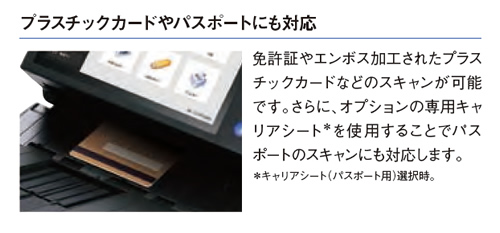 プラスチックカードやパスポートにも対応 免許証やエンボス加工されたプラスチックカードなどのスキャンが可能です。さらに、オプションの専用キャリアシートを使用することでパスポートのスキャンにも対応します。