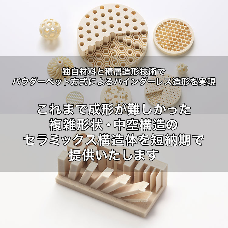 独自材料と積層造形技術でパウダーベット方式によるバインダーレス造形を実現 これまで成形が難しかった複雑形状・中空構造のセラミックス構造体を短納期で提供いたします