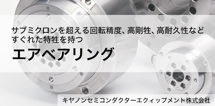 サブミクロンを超える回転精度、高剛牲、高耐久性などすぐれた特牲を持つエアベアリング キヤノンセミコンダクターエクィップメント株式会社