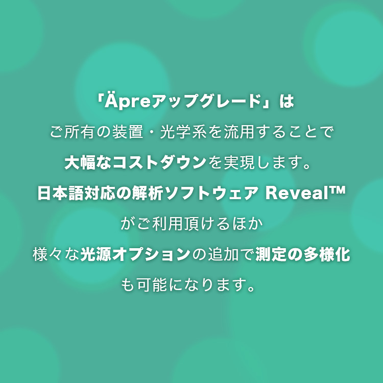 「Äpreアップグレード」はご所有の装置・光学系を流用することで大幅なコストダウンを実現します。日本語対応の解析ソフトウエア Reveal™がご利用頂けるほか様々な光源オプションの追加で測定の多様化も可能になります。