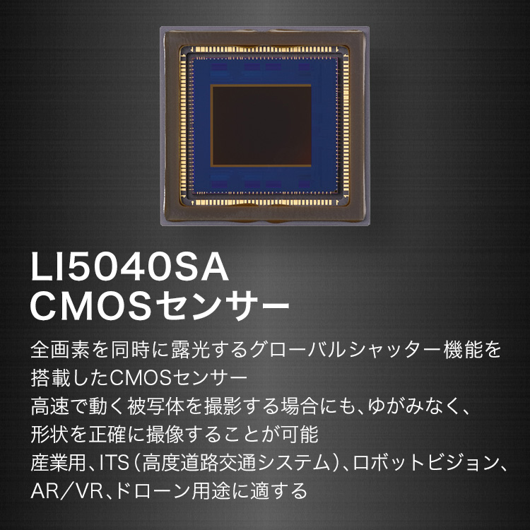 LI5040SA CMOSセンサー 全画素を同時に露光するグローバルシャッター機能を搭載したCMOSセンサー 高速で動く被写体を撮影する場合にも、ゆがみなく、形状を正確に撮像することが可能 産業用、ITS(高度道路交通システム)、ロボットビジョン、AR/VR、ドローン用途に適する