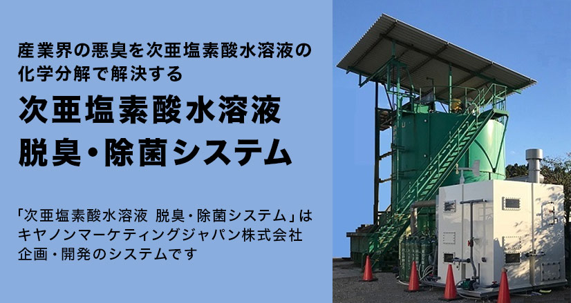 産業界の悪臭を次亜塩素酸水溶液の化学分解で解決する 次亜塩素酸水溶液 脱臭・除菌システム 「次亜塩素酸水溶液 脱臭・除菌システム」はキヤノンマーケティングジャパン株式会社 企画・開発のシステムです