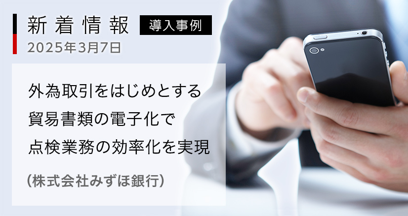 新着情報 2025年3月7日:導入事例:外為取引をはじめとする貿易書類の電子化で点検業務の効率化を実現(株式会社みずほ銀行)