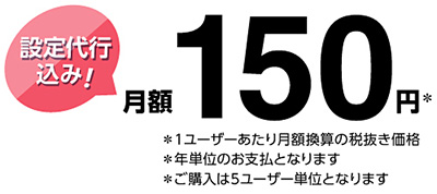 設定代行込み! 月額150円※ ※1ユーザーあたり月額換算の税抜き価格 ※年単位のお支払となります ※ご購入は5ユーザー単位となります