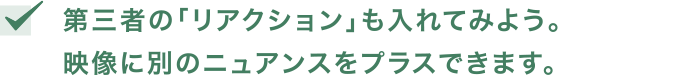 第三者の「リアクション」も入れてみよう。映像に別のニュアンスをプラスできます。