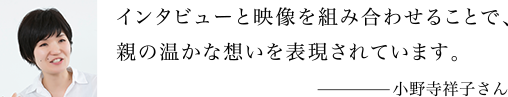 インタビューと映像を組み合わせることで、親の温かな想いを表現されています。 小野寺祥子さん