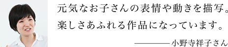 元気なお子さんの表情や動きを描写。楽しさあふれる作品になっています。 小野寺祥子さん