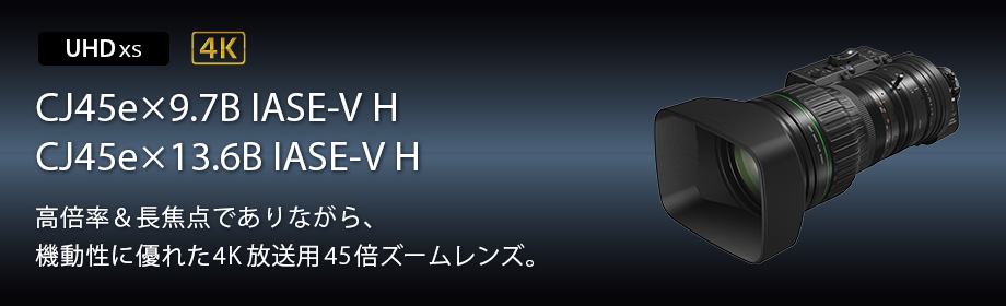 UHDXS 4K CJ45e×9.7B IASE-V H CJ45e×13.6B IASE-V H 高倍率&長焦点でありながら、機動性に優れた4K放送用45倍ズームレンズ。