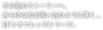 その先のストーリーへ、あらゆる光を吸い込むように導く…EFシネマレンズシリーズ。