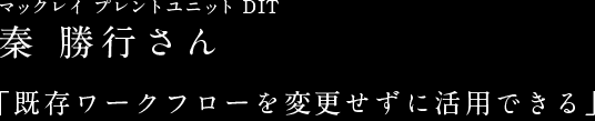 マックレイ プレントユニット DIT秦 勝行さん 「既存ワークフローを変更せずに活用できる」