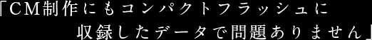 「CM制作にもコンパクトフラッシュに収録したデータで問題ありません」