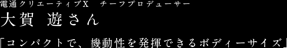 電通クリエーティブX　チーフプロデューサー大賀 遊さん 「コンパクトで、機動性を発揮できるボディーサイズ」