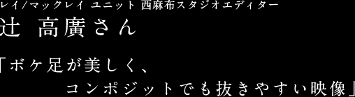 レイ/マックレイ ユニット 西麻布スタジオエディター辻 高廣さん 「ボケ足が美しく、コンポジットでも抜きやすい映像」