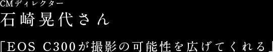 CMディレクター石崎晃代さん 「EOS C300が撮影の可能性を広げてくれる」