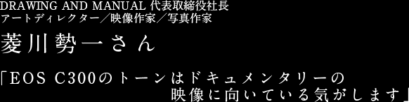 DRAWING AND MANUAL 代表取締役社長アートディレクター／映像作家／写真作家 菱川勢一さん 「EOS C300のトーンはドキュメンタリーの映像に向いている気がします」