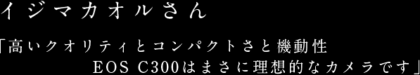 イジマカオルさん「高いクオリティとコンパクトさと機動性 EOS C300はまさに理想的なカメラです」