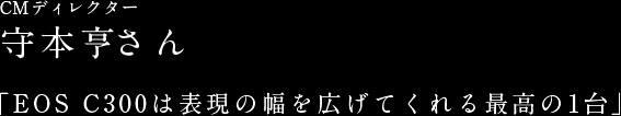 CMディレクター 守本亨さん 「EOS C300は表現の幅を広げてくれる最高の1台」