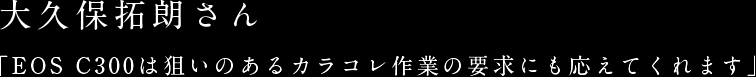 大久保拓朗さん「EOS C300は狙いのあるカラコレ作業の要求にも応えてくれます」