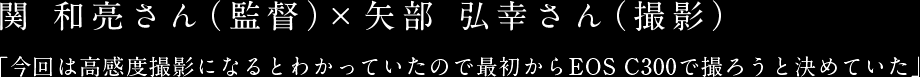 関 和亮さん（監督）×矢部 弘幸さん（撮影） 「今回は高感度撮影になるとわかっていたので最初からEOS C300で撮ろうと決めていた」