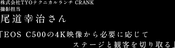 株式会社TYOテクニカルランチ 撮影担当 尾道幸治さん　「EOS C500の4K映像から必要に応じてステージと観客を切り取る」