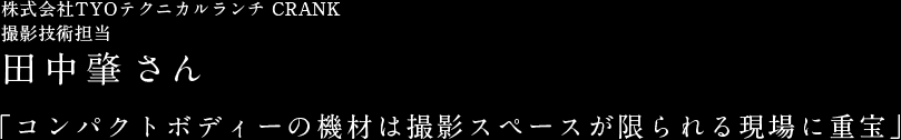 株式会社TYOテクニカルランチ CRANK 撮影技術担当 田中肇さん　「コンパクトボディーの機材は撮影スペースが限られる現場に重宝」