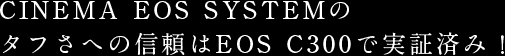 CINEMA EOS SYSTEMのタフさへの信頼はEOS C300で実証済み！