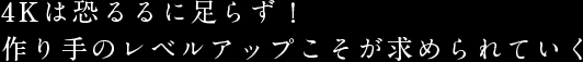 4Kは恐るるに足らず！作り手のレベルアップこそが求められていく