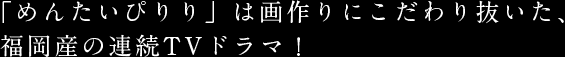 「めんたいぴりり」は画作りにこだわり抜いた、福岡産の連続TVドラマ！