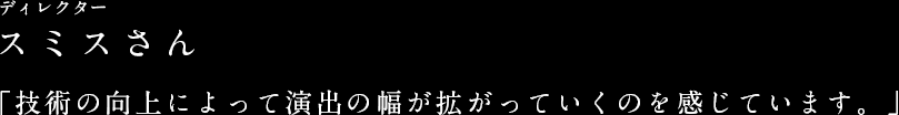 ディレクター スミスさん 「技術の向上によって演出の幅が拡がっていくのを感じています。」