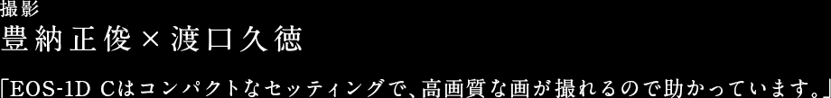 撮影 豊納正俊×渡口久徳 「EOS-1D Cはコンパクトなセッティングで、高画質な画が撮れるので助かっています。」