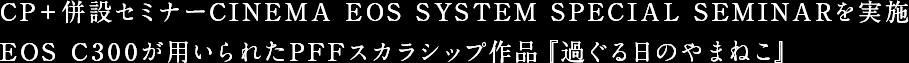 CP＋併設セミナーCINEMA EOS SYSTEM SPECIAL SEMINARを実施 EOS C300が用いられたPFFスカラシップ作品『過ぐる日のやまねこ』